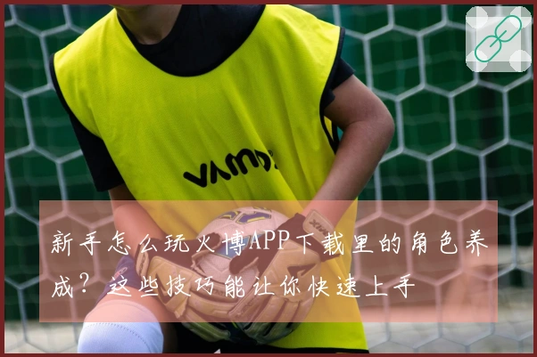 新手怎么玩火博APP下载里的角色养成？这些技巧能让你快速上手
