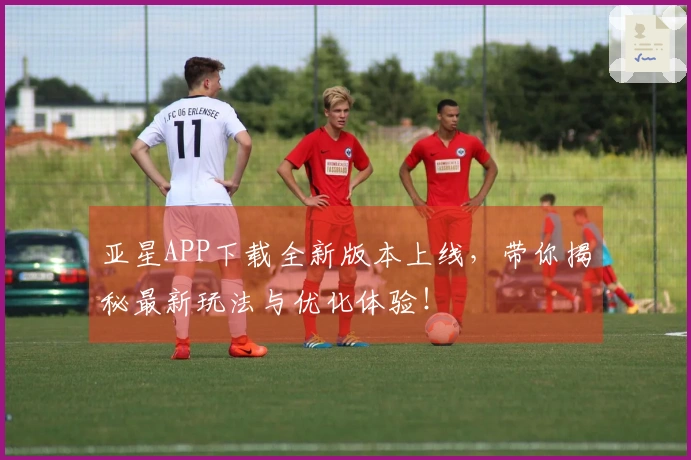 亚星APP下载全新版本上线，带你揭秘最新玩法与优化体验！